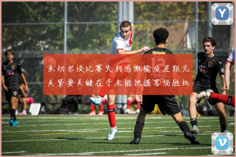 米切尔谈比赛失利感慨输分差距无关紧要关键在于未能把握客场胜机