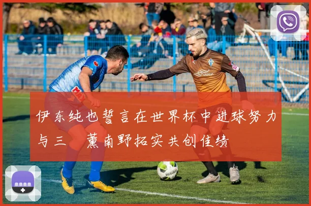 伊东纯也誓言在世界杯中进球努力与三笘薰南野拓实共创佳绩