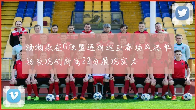 杨瀚森在G联盟逐渐适应赛场风格单场表现创新高22分展现实力