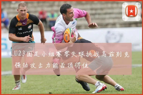 U23国足小组赛零失球挑战乌兹别克强劲攻击力能否顶得住