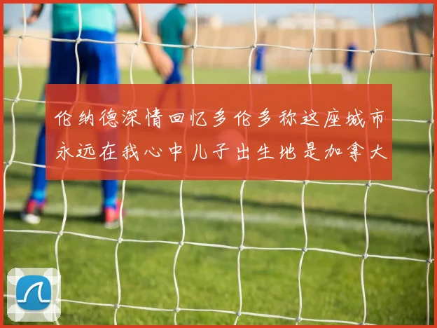 伦纳德深情回忆多伦多称这座城市永远在我心中儿子出生地是加拿大