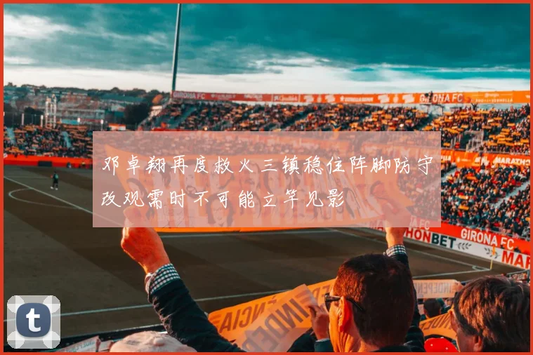 邓卓翔再度救火三镇稳住阵脚防守改观需时不可能立竿见影