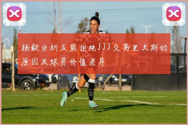 杨毅分析灰熊拒绝JJJ交易里夫斯的原因及球员价值差异